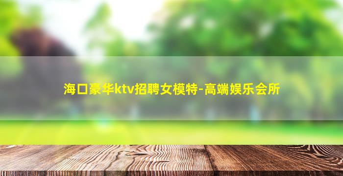海口豪华ktv招聘女模特-高端娱乐会所